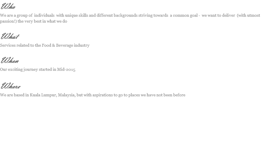 Who
We are a group of individuals with unique skills and different backgrounds striving towards a common goal - we want to deliver (with utmost passion!) the very best in what we do What
Services related to the Food & Beverage industry When
Our exciting journey started in Mid-2015 Where
We are based in Kuala Lumpur, Malaysia, but with aspirations to go to places we have not been before